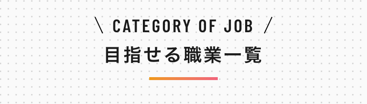 \ CATEGORY OF JOB /
目指せる職業一覧