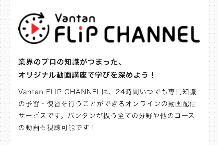 Vantan
FLiP CHANNEL
業界のプロの知識がつまった、
オリジナル動画講座で学びを深めよう!
Vantan FLIP CHANNELは、24時間いつでも専門知識
の予習・復習を行うことができるオンラインの動画配信
サービスです。 バンタンが扱う全ての分野や他のコース
の動画も視聴可能です!