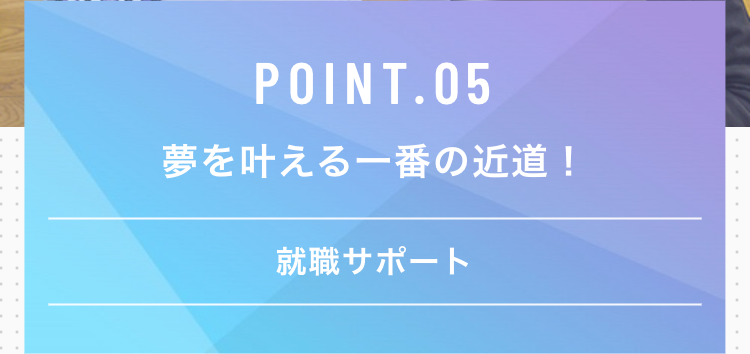 POINT.05
夢を叶える一番の近道!
就職サポート