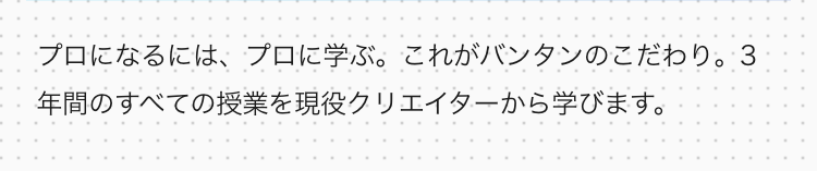 プロになるには、プロに学ぶ。 これがバンタンのこだわり。 3
年間のすべての授業を現役クリエイターから学びます。