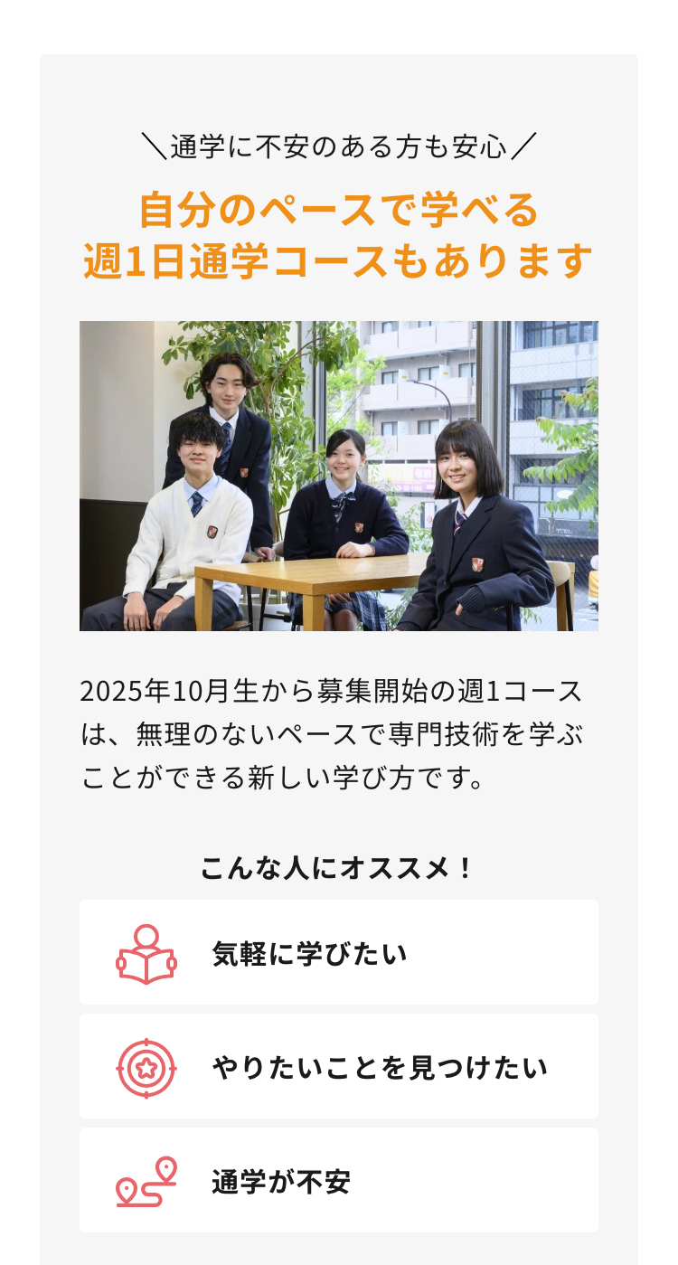 通学に不安のある方も安心 /
自分のペースで学べる
週1日通学コースもあります
2025年10月生から募集開始の週1コース
は、無理のないペースで専門技術を学ぶ
ことができる新しい学び方です。
こんな人にオススメ!
気軽に学びたい
☆
やりたいことを見つけたい
通学が不安