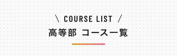 \ COURSE LIST /
高等部 コース一覧