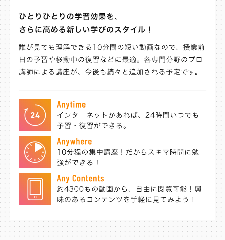 Anytime
インターネットがあれば、24時間いつでも予習・復習ができる。
Anywhere
10分程の集中講座！だからスキマ時間に勉強ができる！
Any Contents
約4300もの動画から、自由に閲覧可能！興味のあるコンテンツを手軽に見てみよう！