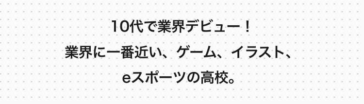 10代で業界デビュー!
業界に一番近い、ゲーム、イラスト、
eスポーツの高校。
