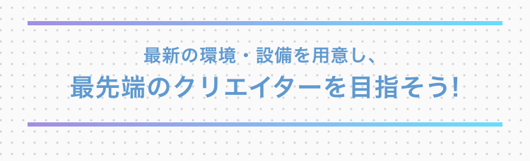 最新の環境・設備を用意し、最先端のクリエイターを目指そう!