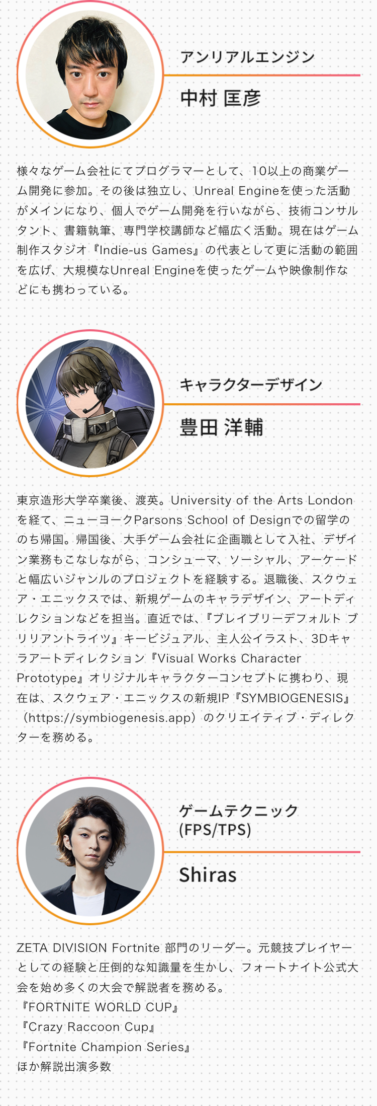 アンリアルエンジン
中村 匡彦
様々なゲーム会社にてプログラマーとして、10以上の商業ゲー
ム開発に参加。その後は独立し、Unreal Engineを使った活動
がメインになり、個人でゲーム開発を行いながら、 技術コンサル
タント、書籍執筆、専門学校講師など幅広く活動。 現在はゲーム
制作スタジオ『Indie-us Games』 の代表として更に活動の範囲
を広げ、大規模なUnreal Engineを使ったゲームや映像制作な
どにも携わっている。
キャラクターデザイン
豊田 洋輔
東京造形大学卒業後、渡英。 University of the Arts London
を経て、ニューヨーク Parsons School of Designでの留学の
のち帰国。帰国後、大手ゲーム会社に企画職として入社、 デザイ
ン業務もこなしながら、コンシューマ、ソーシャル、アーケード
と幅広いジャンルのプロジェクトを経験する。 退職後、 スクウェ
ア・エニックスでは、 新規ゲームのキャラデザイン、アートディ
レクションなどを担当。直近では、 『ブレイブリーデフォルト ブ
リリアントライツ』キービジュアル、 主人公イラスト、 3Dキャ
ラアートディレクション 『Visual Works Character
Prototype』 オリジナルキャラクターコンセプトに携わり、現
在は、スクウェア・エニックスの新規IP 『SYMBIOGENESIS』
(https://symbiogenesis.app) のクリエイティブ・ディレク
ターを務める。
ゲームテクニック
(FPS/TPS)
Shiras
ZETA DIVISION Fortnite 部門のリーダー。 元競技プレイヤー
としての経験と圧倒的な知識量を生かし、 フォートナイト公式大
会を始め多くの大会で解説者を務める。
『FORTNITE WORLD CUP』
『Crazy Raccoon Cup』
Fortnite Champion Series
ほか解説出演多数