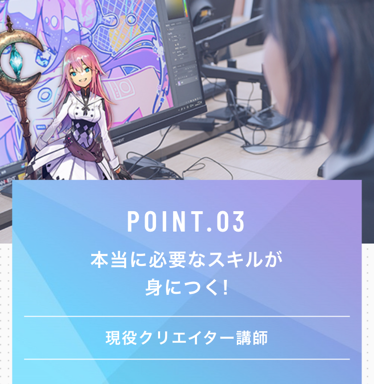WET
BO
POINT.03
本当に必要なスキルが
身につく!
現役クリエイター講師