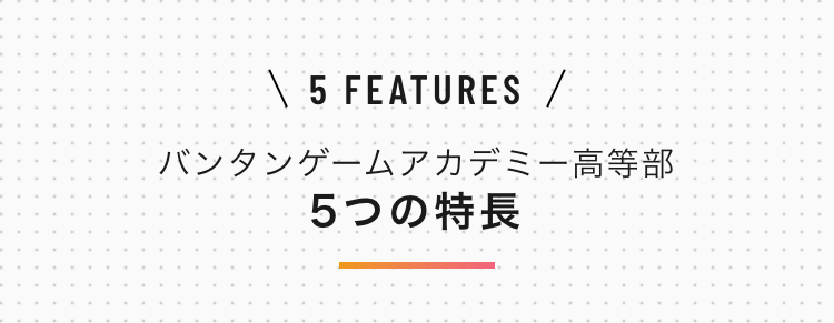 \ 5 FEATURES /
バンタンゲームアカデミー高等部
5つの特長
